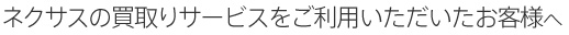 ネクサスの買取りサービスをご利用いただいたお客様へ