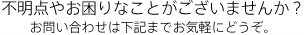 不明点やお困りなことがございませんか？
お問い合わせは下記までお気軽にどうぞ。