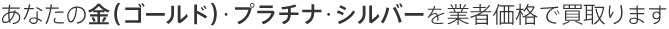 あなたの金（ゴールド）・プラチナ・シルバーを業者価格で買取ります